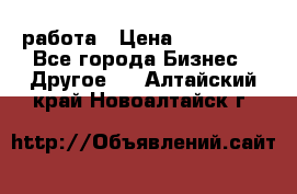 работа › Цена ­ 100 000 - Все города Бизнес » Другое   . Алтайский край,Новоалтайск г.